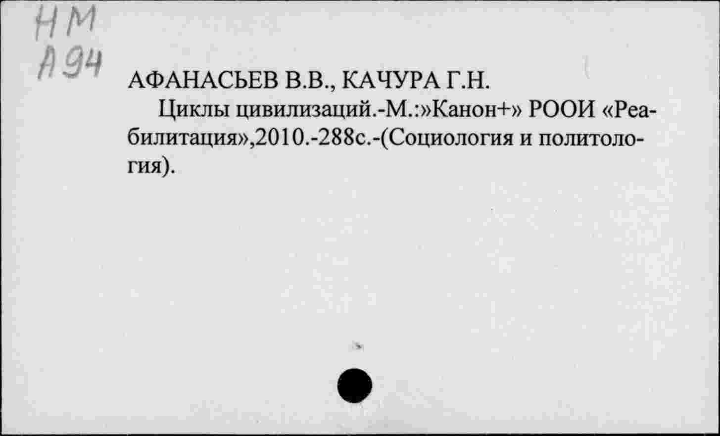 ﻿нм /)9Ч
АФАНАСЬЕВ В.В., КАЧУРА Г.Н.
Циклы цивилизаций.-М.:»Канон+» РООИ «Реабилитация»,201 0.-288с.-(Социология и политология).